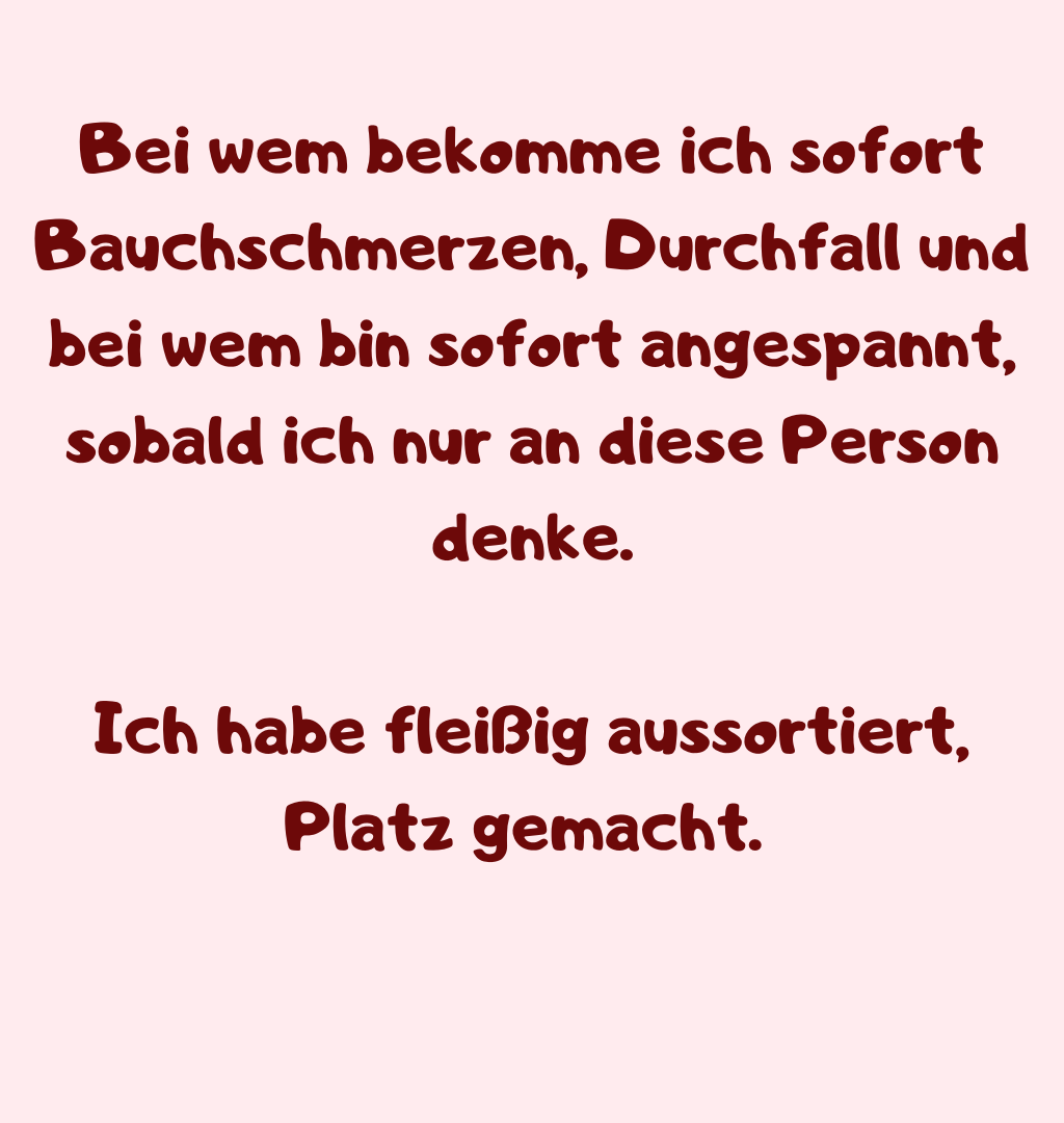 Bei wem bekomme ich sofort Bauchschmerzen, Durchfall und bei wem bin sofort angespannt, sobald ich nur an diese Person denke.
Ich habe fleißig aussortiert, Platz gemacht. 
