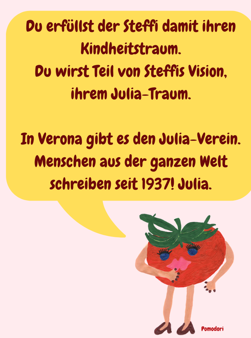 Du erfüllst der Steffi damit ihren Kindheitstraum.
Du wirst Teil von Steffis Vision, ihrem Julia-Traum.
In Verona gibt es den Julia-Verein.
Menschen aus der ganzen Welt schreiben seit 1937! Julia.
