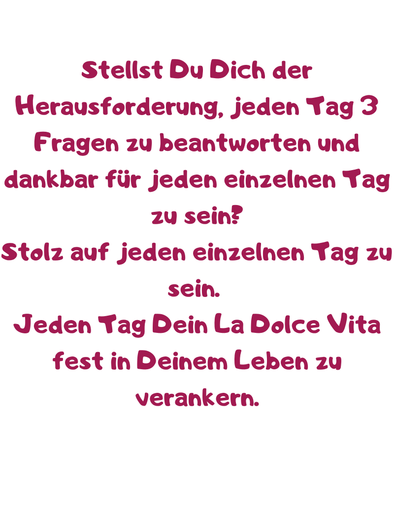 Stellst Du Dich der Herausforderung, jeden Tag 3 Fragen zu beantworten und dankbar für jeden einzelnen Tag zu sein?
Stolz auf jeden einzelnen Tag zu sein. 
Jeden Tag Dein La Dolce Vita fest in Deinem Leben zu verankern.
