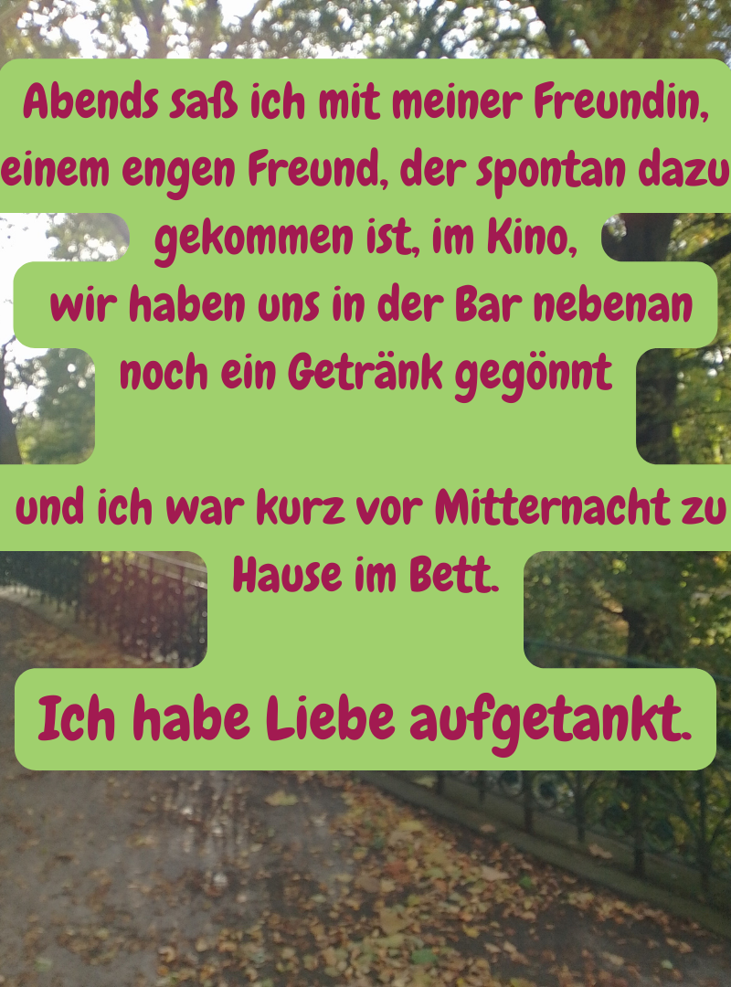 Abends saß ich mit meiner Freundin, einem engen Freund, der spontan dazu gekommen ist, im Kino,
wir haben uns in der Bar nebenan noch ein Getränk gegönnt
und ich war kurz vor Mitternacht zu Hause im Bett.
Ich habe Liebe aufgetankt.