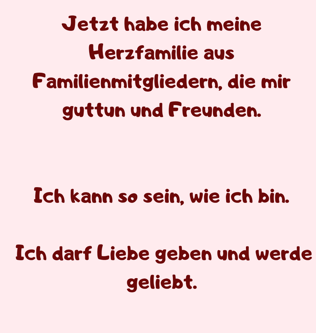 Jetzt habe ich meine Herzfamilie aus Familienmitgliedern, die mir guttun und Freunden.
Ich kann so sein, wie ich bin.
 Ich darf Liebe geben und werde geliebt.
