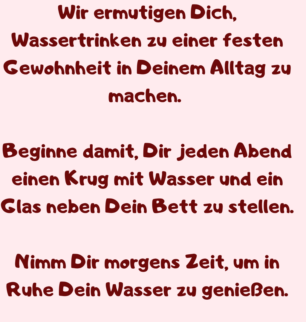 Wir ermutigen Dich, Wassertrinken zu einer festen Gewohnheit in Deinem Alltag zu machen. 
Beginne damit, Dir jeden Abend einen Krug mit Wasser und ein Glas neben Dein Bett zu stellen.
Nimm Dir morgens Zeit, um in Ruhe Dein Wasser zu genießen.
