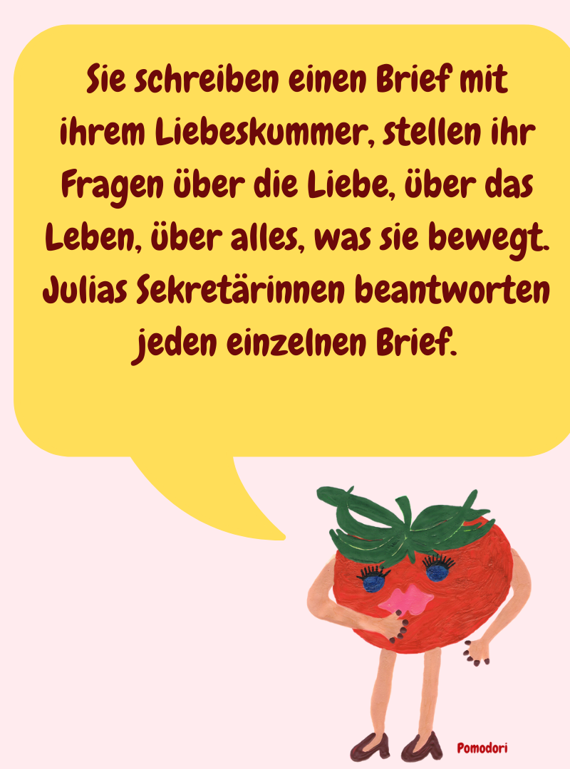 Sie schreiben einen Brief mit ihrem Liebeskummer, stellen ihr Fragen über die Liebe, über das Leben, über alles, was sie bewegt.
Julias Sekretärinnen beantworten jeden einzelnen Brief.
