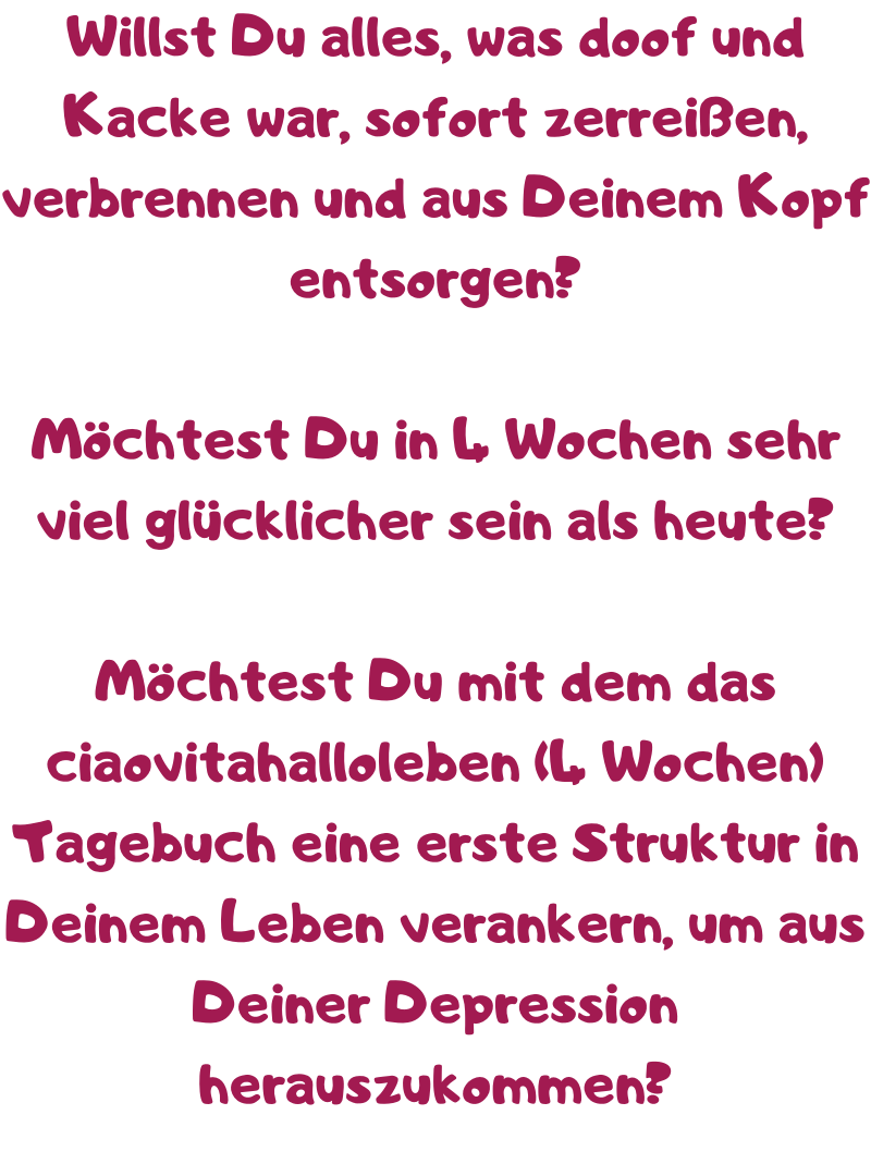 Willst Du alles, was doof und Kacke war, sofort zerreißen, verbrennen und aus Deinem Kopf entsorgen?
Möchtest Du in 4 Wochen sehr viel glücklicher sein als heute?
Möchtest Du mit dem das ciaovitahalloleben (4 Wochen) Tagebuch eine erste Struktur in Deinem Leben verankern, um aus Deiner Depression herauszukommen?

