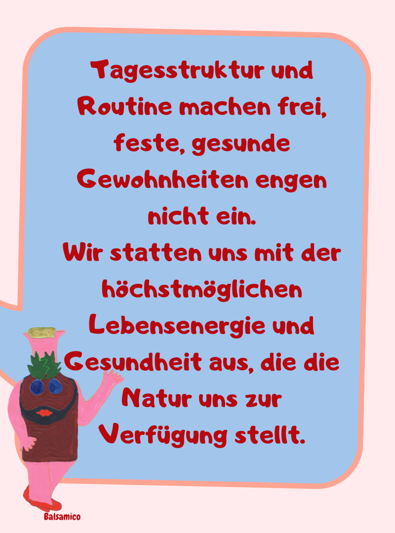 Tagesstruktur und Routine machen frei, feste, gesunde Gewohnheiten engen nicht ein.
Wir statten uns mit der höchstmöglichen Lebensenergie und Gesundheit aus, die die Natur uns zur Verfügung stellt.