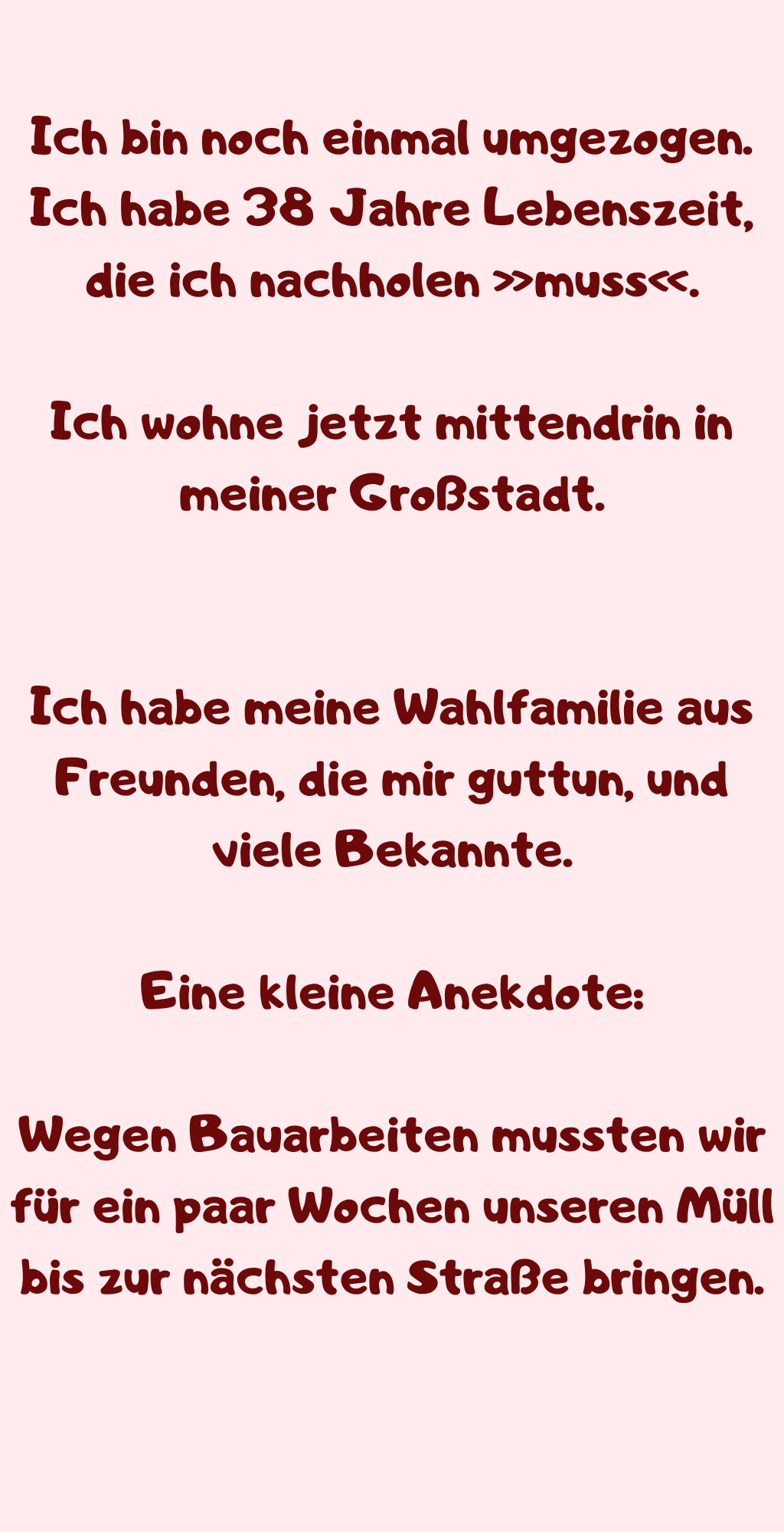 Ich bin noch einmal umgezogen.
Ich habe 38 Jahre Lebenszeit, die ich nachholen »muss«.
Ich wohne jetzt mittendrin in meiner Großstadt.
Ich habe meine Wahlfamilie aus Freunden, die mir guttun, und viele Bekannte.
Eine kleine Anekdote:
Wegen Bauarbeiten mussten wir für ein paar Wochen unseren Müll bis zur nächsten Straße bringen.
