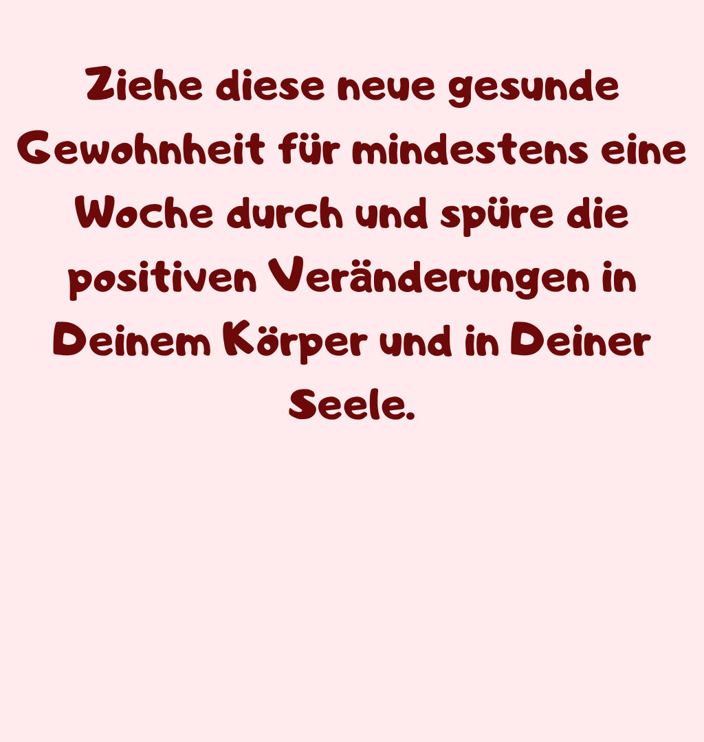 Ziehe diese neue gesunde Gewohnheit für mindestens eine Woche durch und spüre die positiven Veränderungen in Deinem Körper und in Deiner Seele.
