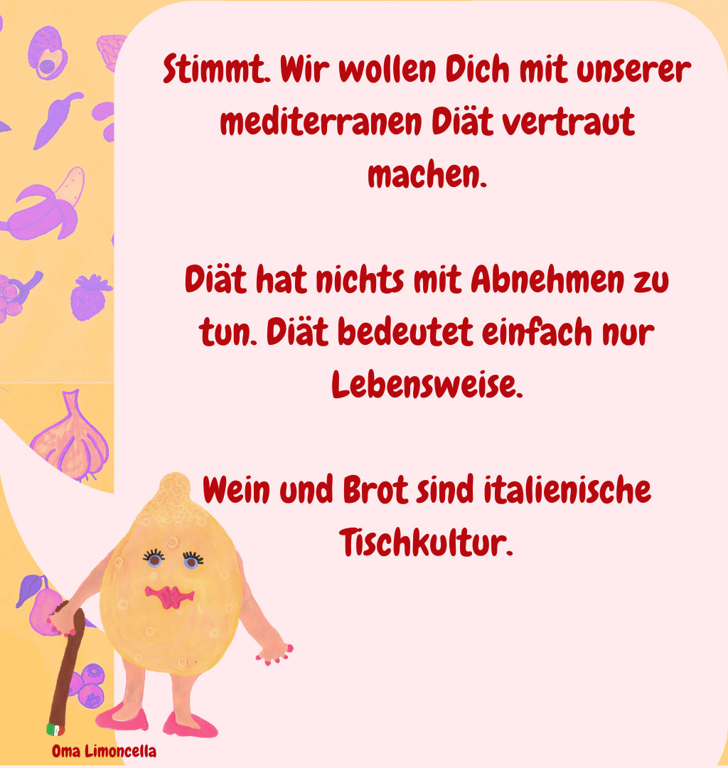 Stimmt. Wir wollen Dich mit unserer mediterranen Diät vertraut machen.
Diät hat nichts mit Abnehmen zu tun. Diät bedeutet einfach nur Lebensweise.
Wein und Brot sind italienische Tischkultur.
