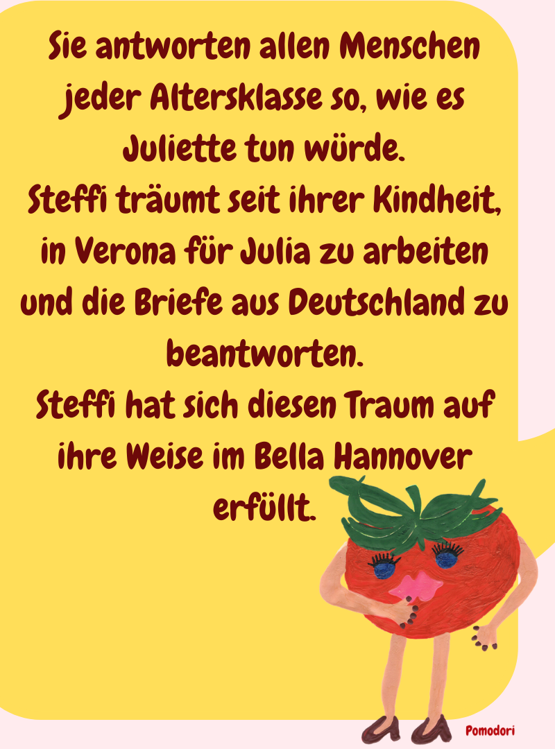 Sie antworten allen Menschen jeder Altersklasse so, wie es Juliette tun würde.
Steffi träumt seit ihrer Kindheit, in Verona für Julia zu arbeiten und die Briefe aus Deutschland zu beantworten.
Steffi hat sich diesen Traum auf ihre Weise im Bella Hannover erfüllt.
