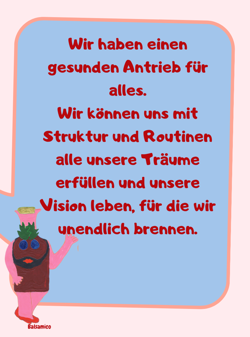Wir haben einen gesunden Antrieb für alles.
Wir können uns mit Struktur und Routinen alle unsere Träume erfüllen und unsere Vision leben, für die wir unendlich brennen.