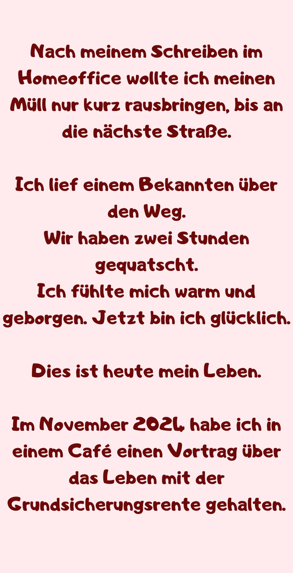 Nach meinem Schreiben im Homeoffice wollte ich meinen Müll nur kurz rausbringen, bis an die nächste Straße.
Ich lief einem Bekannten über den Weg.
Wir haben zwei Stunden gequatscht.
Ich fühlte mich warm und geborgen. Jetzt bin ich glücklich.
Dies ist heute mein Leben.
Im November 2024 habe ich in einem Café einen Vortrag über das Leben mit der Grundsicherungsrente gehalten.
