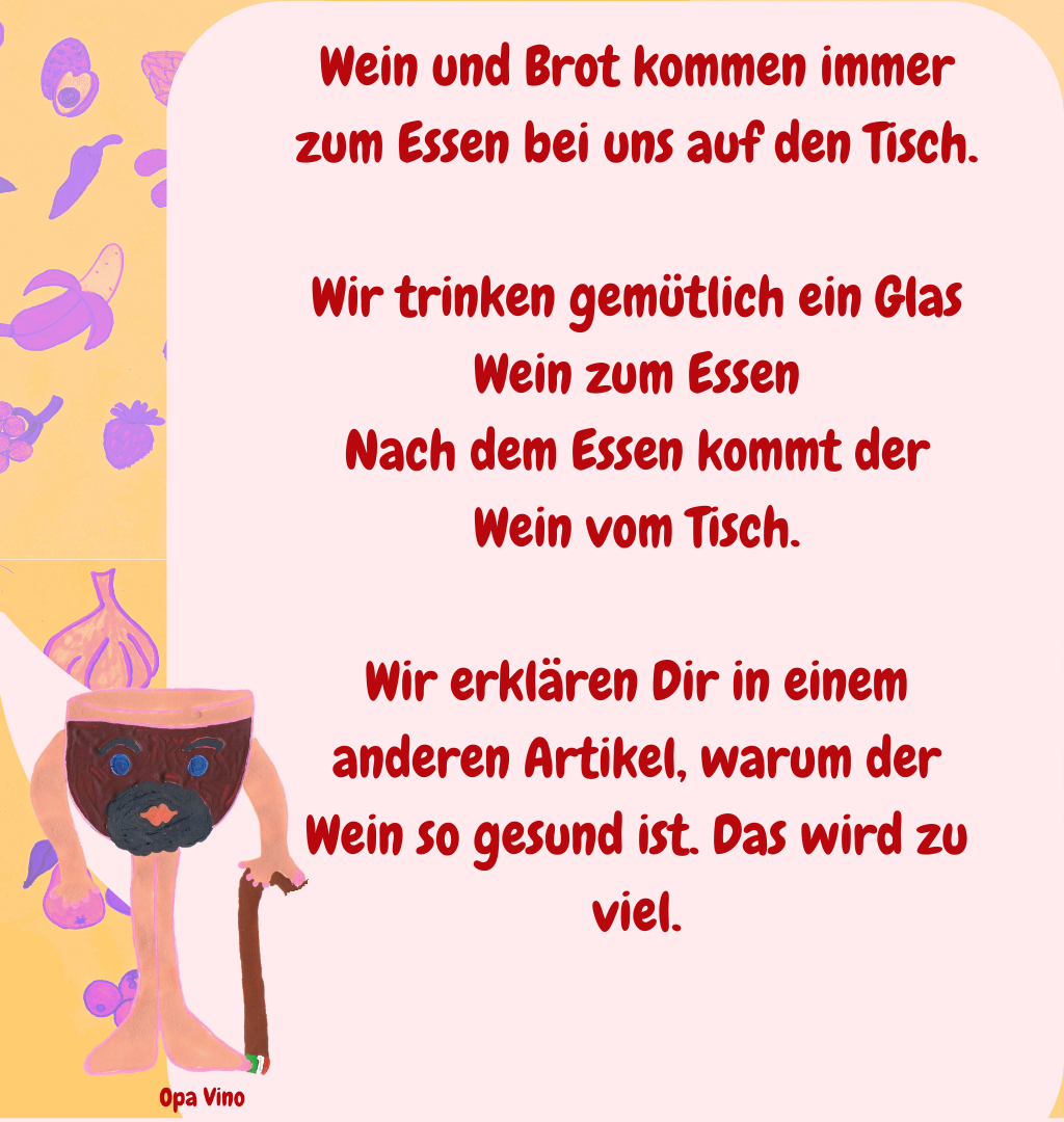 Wein und Brot kommen immer zum Essen bei uns auf den Tisch.
Wir trinken gemütlich ein Glas Wein zum Essen
Nach dem Essen kommt der Wein vom Tisch.
Wir erklären Dir in einem anderen Artikel, warum der Wein so gesund ist. Das wird zu viel.
