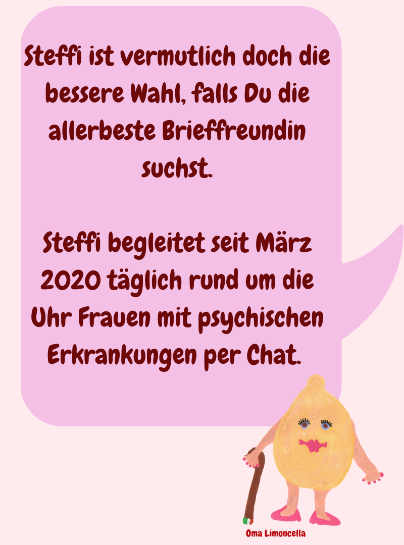 Steffi ist vermutlich doch die bessere Wahl, falls Du die allerbeste Brieffreundin suchst.
Steffi begleitet seit März 2020 täglich rund um die Uhr Frauen mit psychischen Erkrankungen per Chat. 
