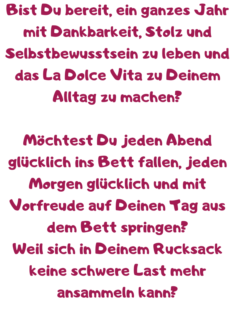 Bist Du bereit, ein ganzes Jahr mit Dankbarkeit, Stolz und Selbstbewusstsein zu leben und das La Dolce Vita zu Deinem Alltag zu machen?
Möchtest Du jeden Abend glücklich ins Bett fallen, jeden Morgen glücklich und mit Vorfreude auf Deinen Tag aus dem Bett springen?
Weil sich in Deinem Rucksack keine schwere Last mehr ansammeln kann?
