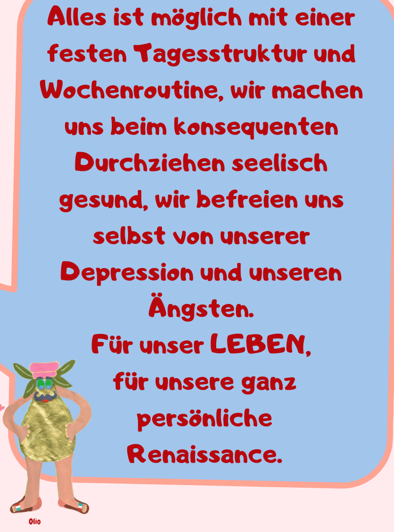 Alles ist möglich mit einer festen Tagesstruktur und Wochenroutine, wir machen uns beim konsequenten Durchziehen seelisch gesund, wir befreien uns selbst von unserer Depression und unseren Ängsten.
Für unser LEBEN,
für unsere ganz
persönliche
Renaissance.