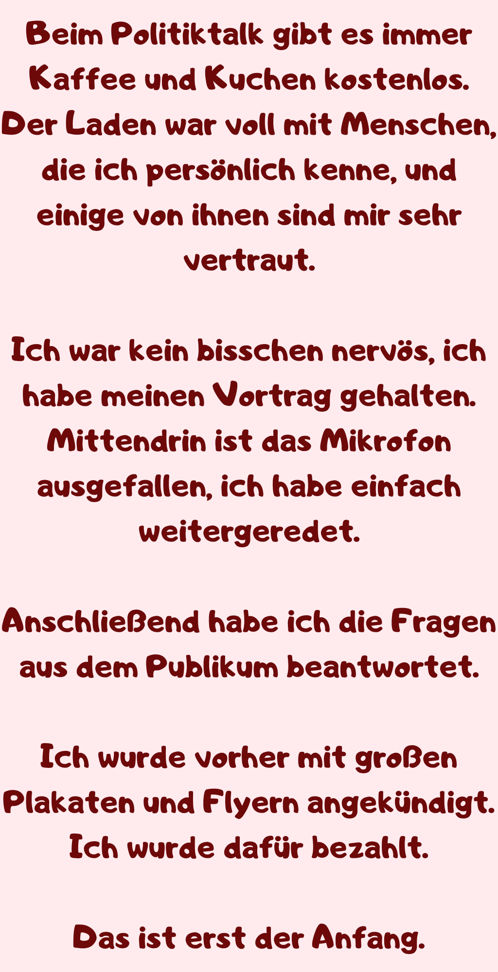 Beim Politiktalk gibt es immer Kaffee und Kuchen kostenlos.
Der Laden war voll mit Menschen, die ich persönlich kenne, und einige von ihnen sind mir sehr vertraut.
Ich war kein bisschen nervös, ich habe meinen Vortrag gehalten. Mittendrin ist das Mikrofon ausgefallen, ich habe einfach weitergeredet.
Anschließend habe ich die Fragen aus dem Publikum beantwortet.
Ich wurde vorher mit großen Plakaten und Flyern angekündigt.
Ich wurde dafür bezahlt.
Das ist erst der Anfang.

