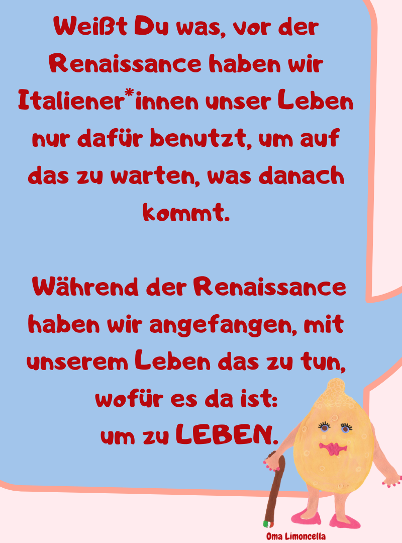 Weißt Du was, vor der Renaissance haben wir Italiener*innen unser Leben nur dafür benutzt, um auf das zu warten, was danach kommt.
Während der Renaissance haben wir angefangen, mit unserem Leben das zu tun, wofür es da ist:
um zu LEBEN.