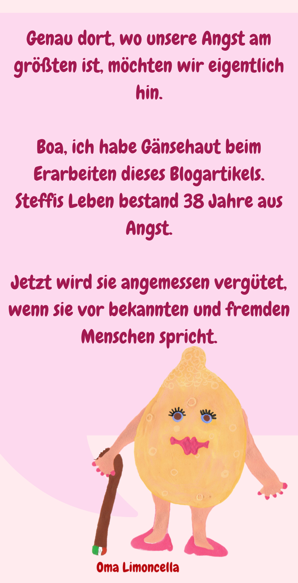 
Genau dort, wo unsere Angst am größten ist, möchten wir eigentlich hin.
Boa, ich habe Gänsehaut beim Erarbeiten dieses Blogartikels.
Steffis Leben bestand 38 Jahre aus Angst.
Jetzt wird sie angemessen vergütet, wenn sie vor bekannten und fremden Menschen spricht.
