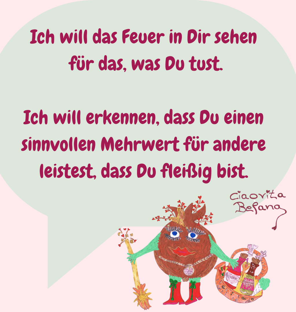 Ich will das Feuer in Dir sehen
 für das, was Du tust.
Ich will erkennen, dass Du einen sinnvollen Mehrwert für andere leistest, dass Du fleißig bist.
