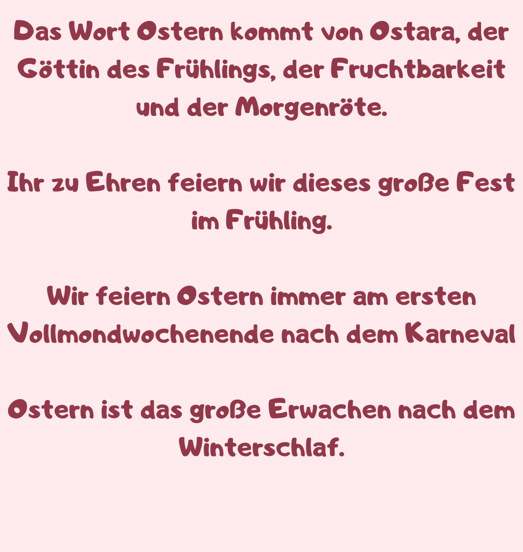 Das Wort Ostern kommt von Ostara, der Göttin des Frühlings, der Fruchtbarkeit und der Morgenröte.
Ihr zu Ehren feiern wir dieses große Fest im Frühling.
Wir feiern Ostern immer am ersten Vollmondwochenende nach dem Karneval
Ostern ist das große Erwachen nach dem Winterschlaf.
