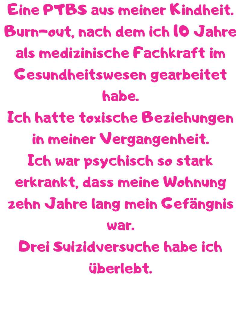 Eine PTBS aus meiner Kindheit.
Burn-out, nach dem ich 10 Jahre als medizinische Fachkraft im Gesundheitswesen gearbeitet habe.
Ich hatte toxische Beziehungen in meiner Vergangenheit.
Ich war psychisch so stark erkrankt, dass meine Wohnung zehn Jahre lang mein Gefängnis war.
Drei Suizidversuche habe ich überlebt.
