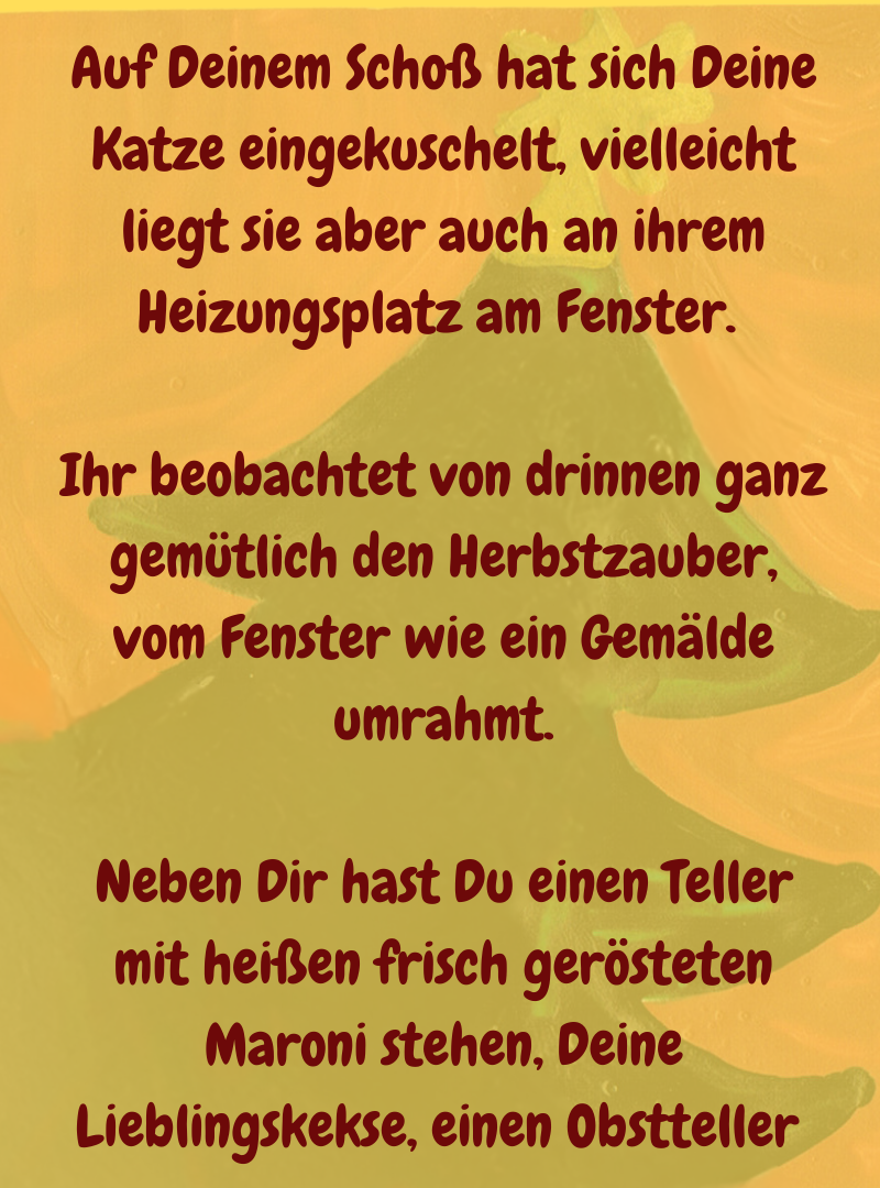 Auf Deinem Schoß hat sich Deine Katze eingekuschelt, vielleicht liegt sie aber auch an ihrem Heizungsplatz am Fenster. 
Ihr beobachtet von drinnen ganz gemütlich den Herbstzauber, vom Fenster wie ein Gemälde umrahmt.
Neben Dir hast Du einen Teller mit heißen frisch gerösteten Maroni stehen, Deine Lieblingskekse, einen Obstteller 
