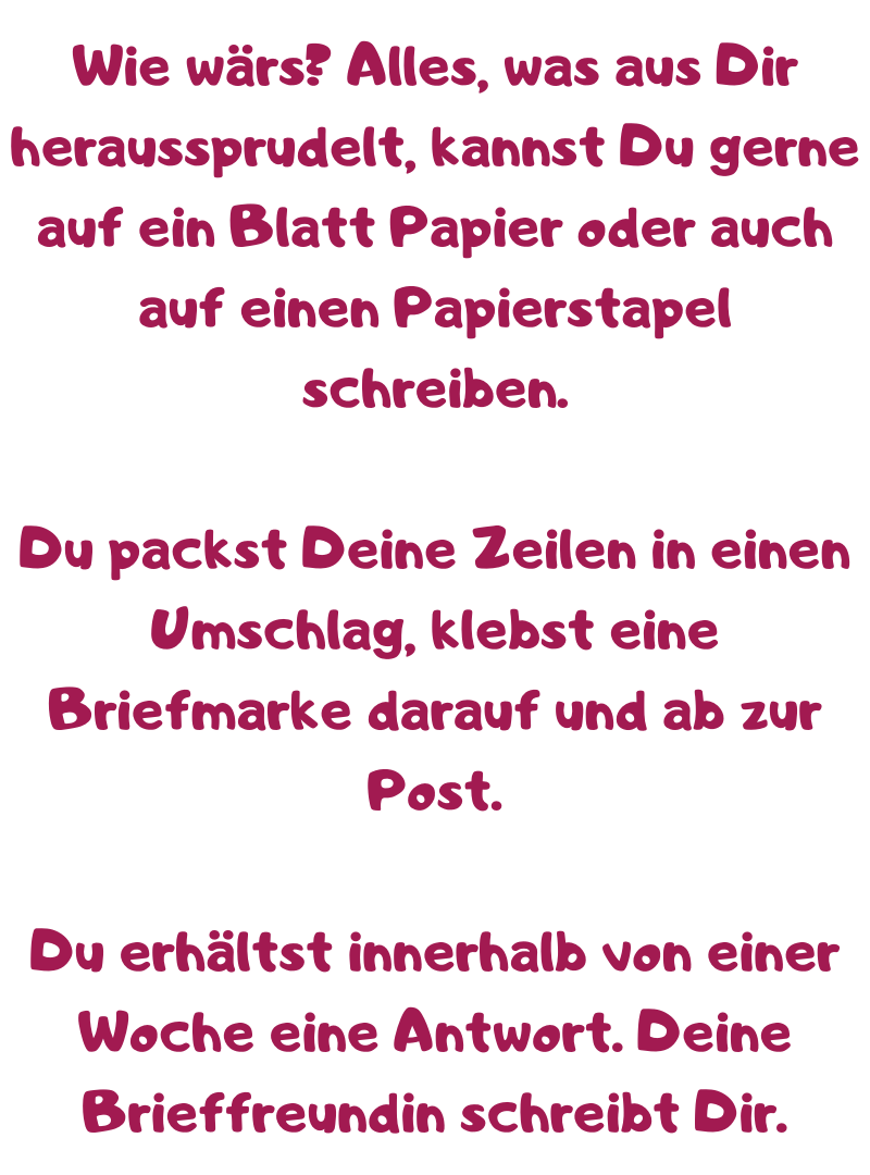 Wie wärs? Alles, was aus Dir heraussprudelt, kannst Du gerne auf ein Blatt Papier oder auch auf einen Papierstapel schreiben.
Du packst Deine Zeilen in einen Umschlag, klebst eine Briefmarke darauf und ab zur Post.
Du erhältst innerhalb von einer Woche eine Antwort. Deine Brieffreundin schreibt Dir.

