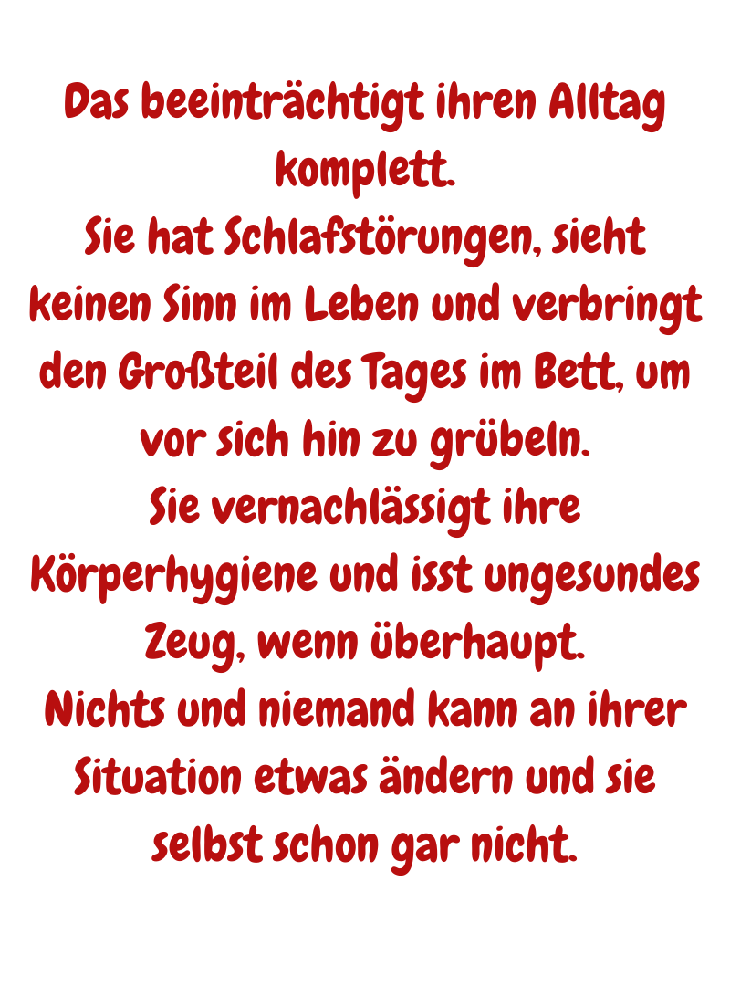 Das beeinträchtigt ihren Alltag komplett.
Sie hat Schlafstörungen, sieht keinen Sinn im Leben und verbringt den Großteil des Tages im Bett, um vor sich hin zu grübeln.
Sie vernachlässigt ihre Körperhygiene und isst ungesundes Zeug, wenn überhaupt.
Nichts und niemand kann an ihrer Situation etwas ändern und sie selbst schon gar nicht.
