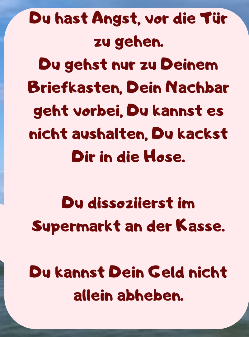 Du hast Angst, vor die Tür zu gehen.
Du gehst nur zu Deinem Briefkasten, Dein Nachbar geht vorbei, Du kannst es nicht aushalten, Du kackst Dir in die Hose.
Du dissoziierst im Supermarkt an der Kasse.
Du kannst Dein Geld nicht allein abheben.

