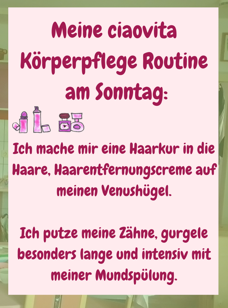 Meine ciaovita Körperpflege Routine
am Sonntag:
Ich mache mir eine Haarkur in die Haare, Haarentfernungscreme auf meinen Venushügel.
Ich putze meine Zähne, gurgele besonders lange und intensiv mit meiner Mundspülung.
.