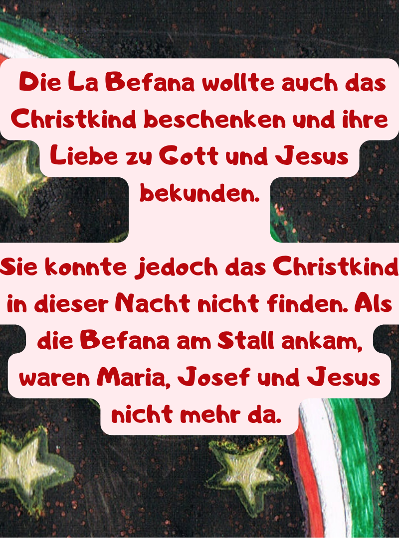  Die La Befana wollte auch das Christkind beschenken und ihre Liebe zu Gott und Jesus bekunden.
Sie konnte jedoch das Christkind in dieser Nacht nicht finden. Als die Befana am Stall ankam, waren Maria, Josef und Jesus nicht mehr da. 