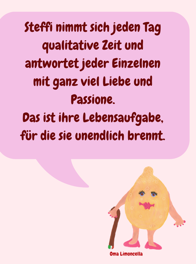 Steffi nimmt sich jeden Tag qualitative Zeit und antwortet jeder Einzelnen mit ganz viel Liebe und Passione.
Das ist ihre Lebensaufgabe, für die sie unendlich brennt.
