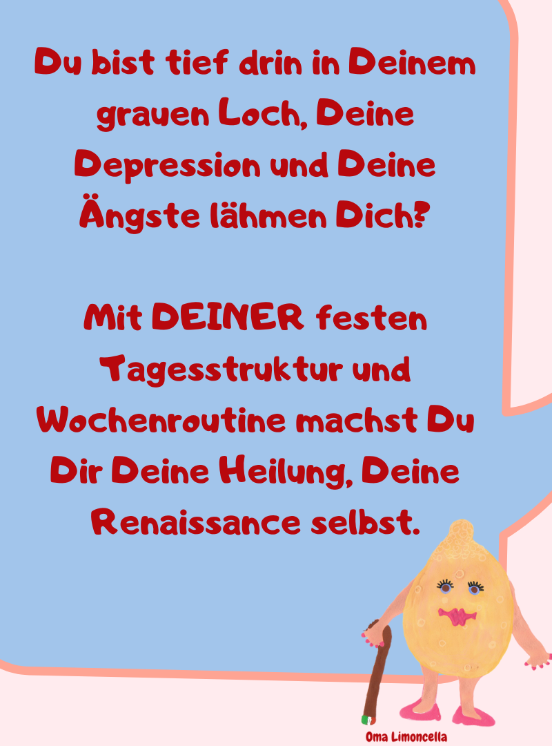 Du bist tief drin in Deinem grauen Loch, Deine Depression und Deine Ängste lähmen Dich?
Mit DEINER festen Tagesstruktur und Wochenroutine machst Du Dir Deine Heilung, Deine Renaissance selbst.