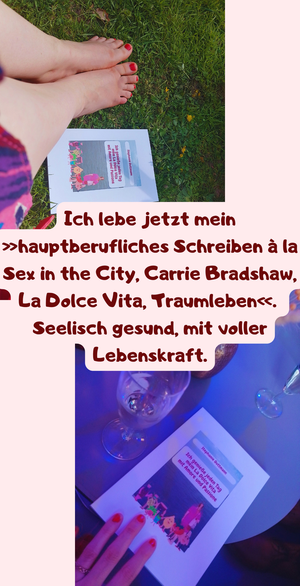 Ich lebe jetzt mein »hauptberufliches Schreiben à la Sex in the City, Carrie Bradshaw, La Dolce Vita, Traumleben«. 
Seelisch gesund, mit voller Lebenskraft.
