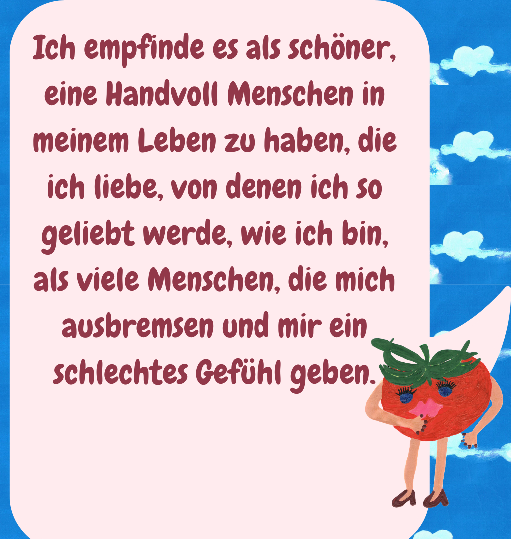 Ich empfinde es als schöner, eine Handvoll Menschen in meinem Leben zu haben, die ich liebe, von denen ich so geliebt werde, wie ich bin, als viele Menschen, die mich ausbremsen und mir ein schlechtes Gefühl geben.