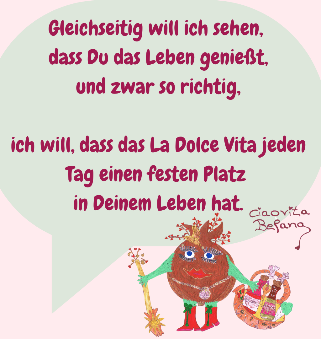 Gleichseitig will ich sehen,
 dass Du das Leben genießt,
 und zwar so richtig,
 ich will, dass das La Dolce Vita jeden Tag einen festen Platz
 in Deinem Leben hat.