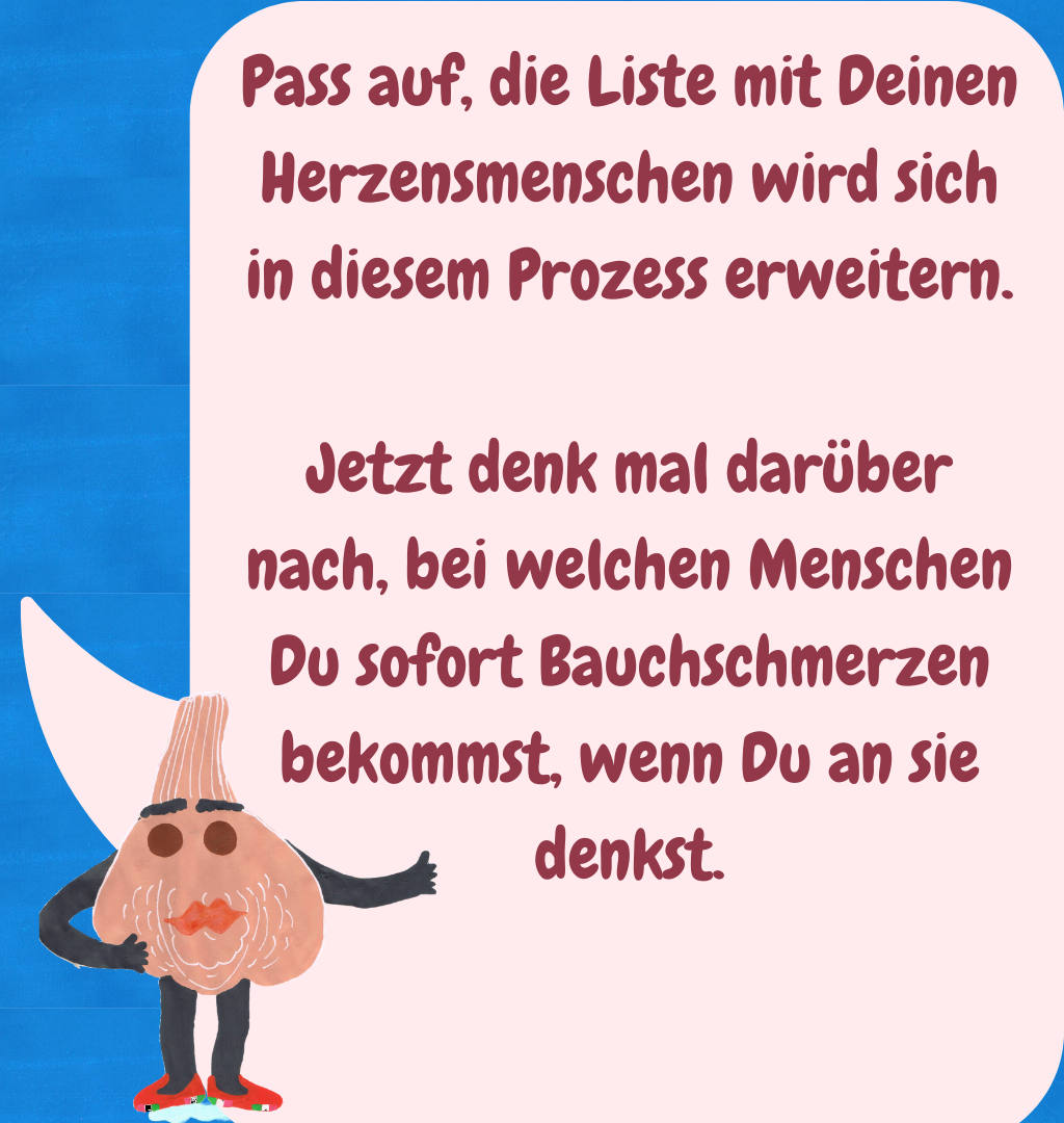 Pass auf, die Liste mit Deinen Herzensmenschen wird sich in diesem Prozess erweitern.
Jetzt denk mal darüber nach, bei welchen Menschen Du sofort Bauchschmerzen bekommst, wenn Du an sie denkst.
