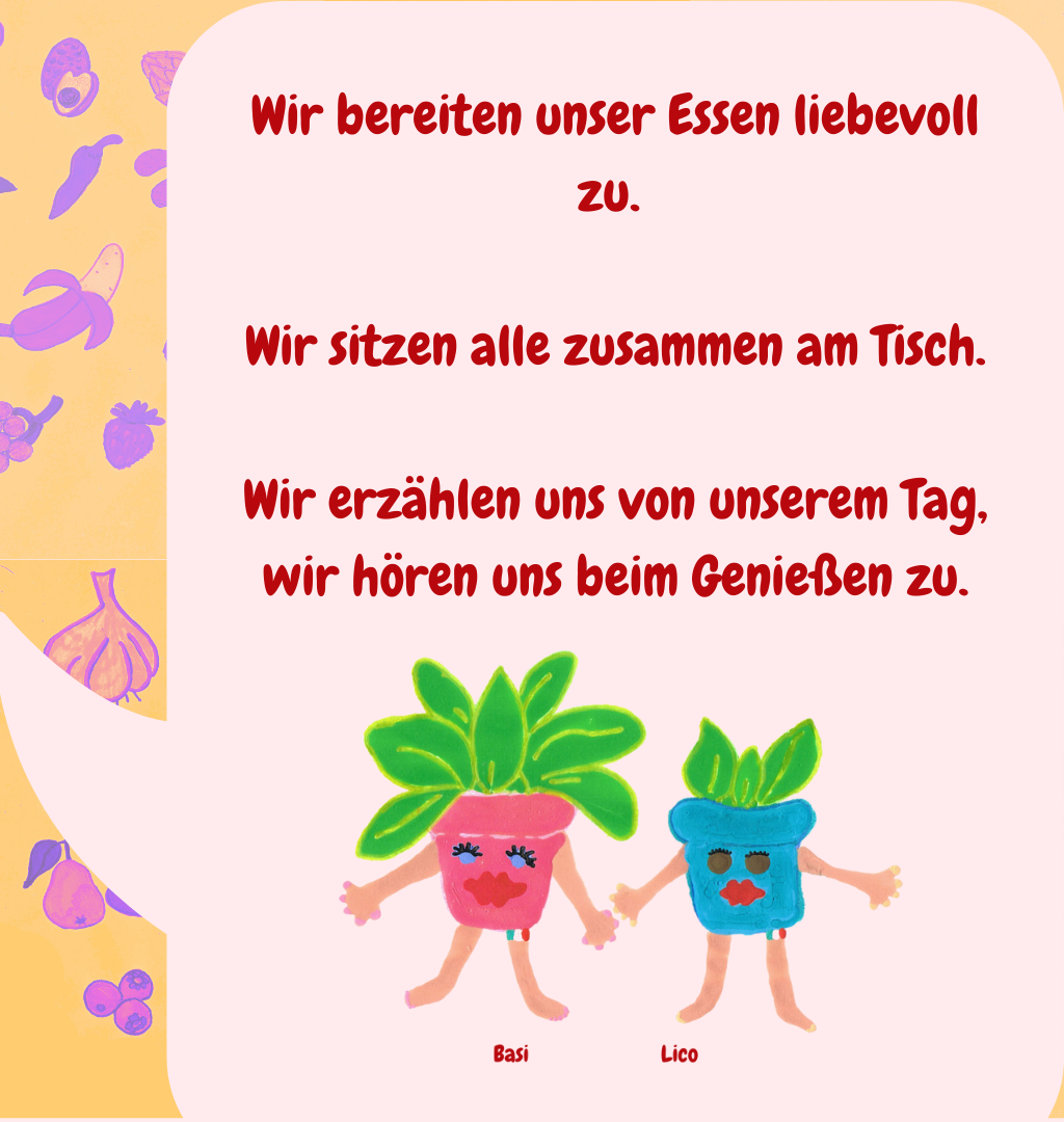 Wir bereiten unser Essen liebevoll zu. 
Wir sitzen alle zusammen am Tisch.
Wir erzählen uns von unserem Tag, wir hören uns beim Genießen zu.
