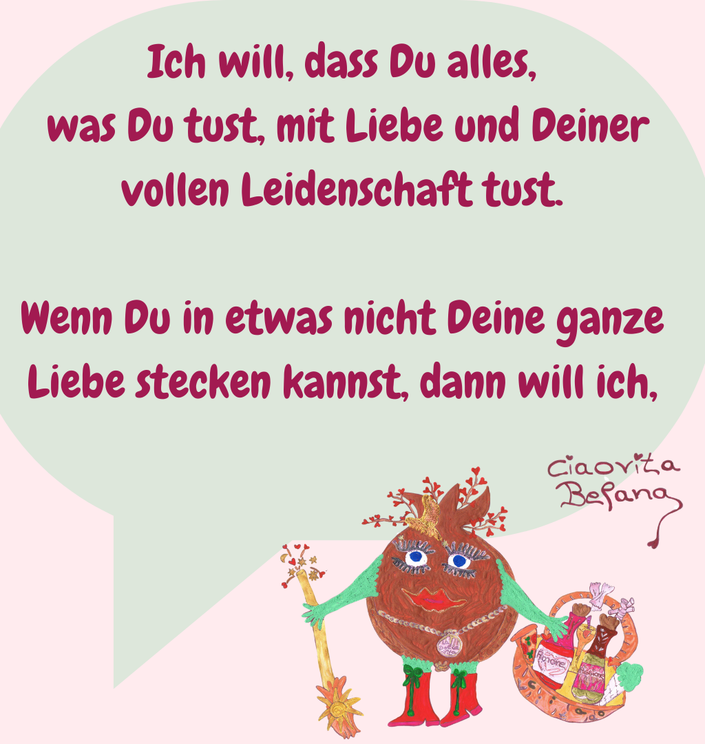 Ich will, dass Du alles,
 was Du tust, mit Liebe und Deiner vollen Leidenschaft tust.
Wenn Du in etwas nicht Deine ganze Liebe stecken kannst, dann will ich,
