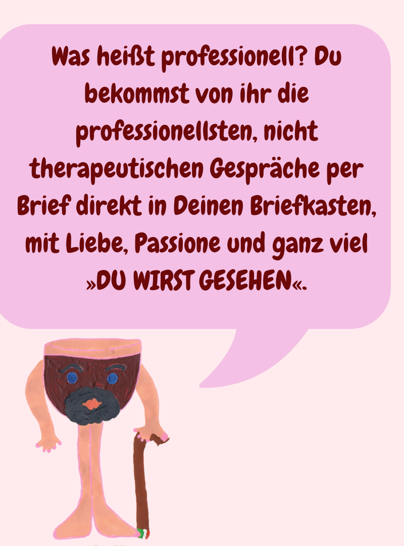 Was heißt professionell? Du bekommst von ihr die professionellsten, nicht therapeutischen Gespräche per Brief direkt in Deinen Briefkasten, mit Liebe, Passione und ganz viel »DU WIRST GESEHEN«.
