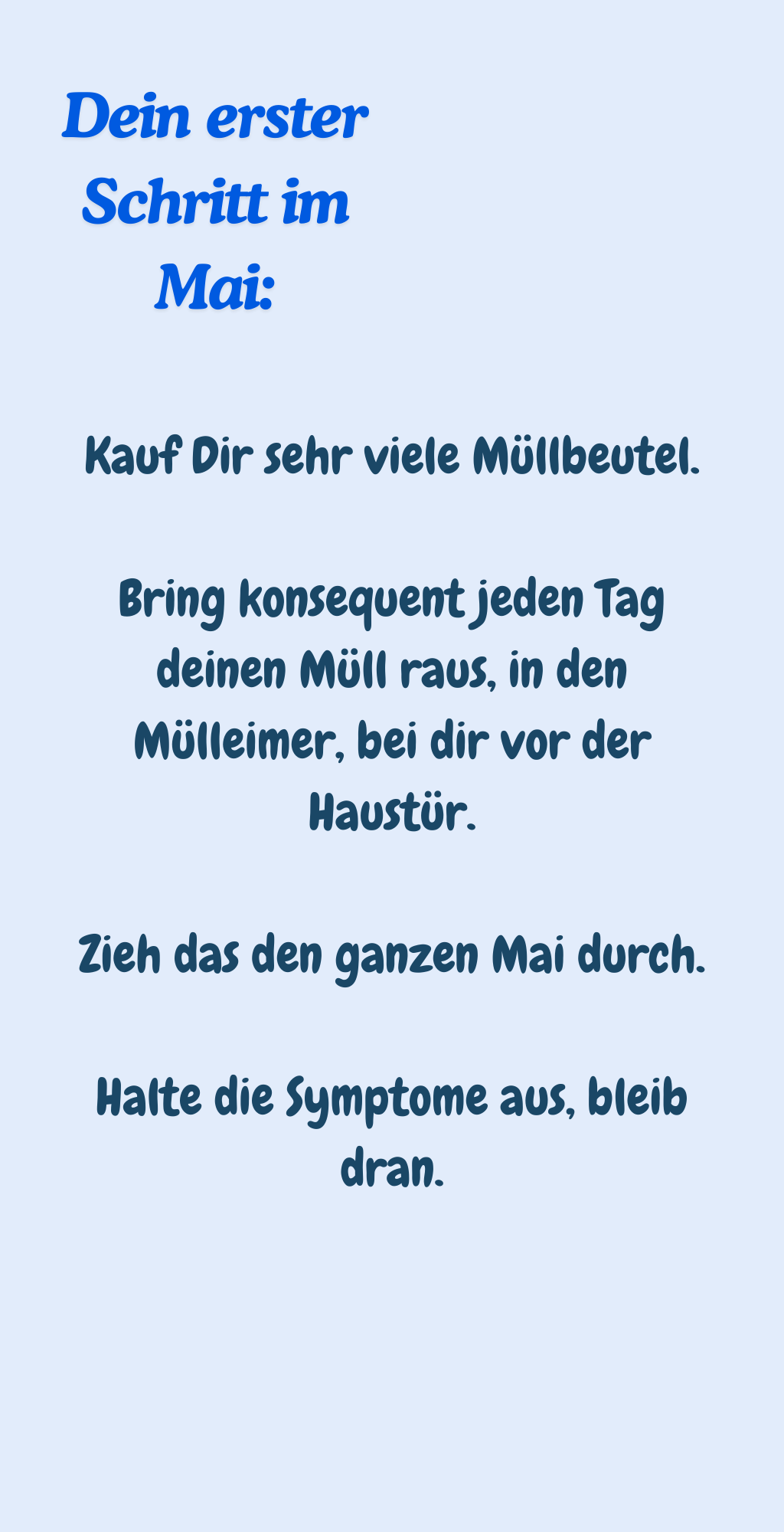 Dein erster Schritt im Mai:
Kauf Dir sehr viele Müllbeutel.
Bring konsequent jeden Tag deinen Müll raus, in den Mülleimer, bei dir vor der Haustür.
Zieh das den ganzen Mai durch.
Halte die Symptome aus, bleib dran.
