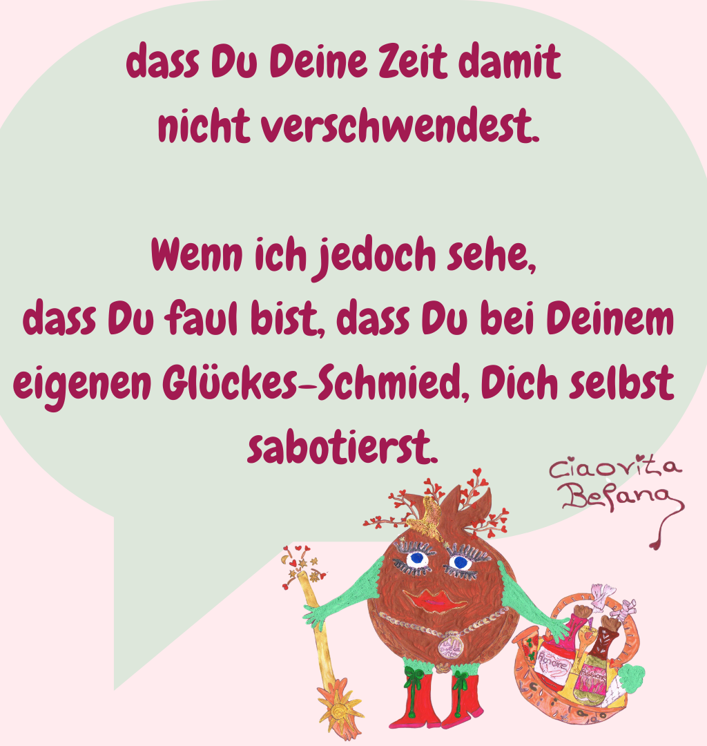 dass Du Deine Zeit damit
 nicht verschwendest.
Wenn ich jedoch sehe,
 dass Du faul bist, dass Du bei Deinem eigenen Glückes-Schmied, Dich selbst sabotierst.
