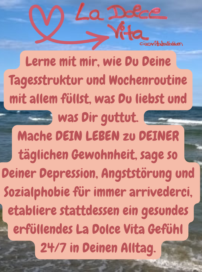 La Dolce Vita,ciaovitahalloleben.
Lerne mit mir, wie Du Deine Tagesstruktur und Wochenroutine mit allem füllst, was Du liebst und was Dir guttut.
Mache DEIN LEBEN zu DEINER täglichen Gewohnheit, sage so Deiner Depression, Angststörung und Sozialphobie für immer arrivederci, etabliere stattdessen ein gesundes erfüllendes La Dolce Vita Gefühl 24/7 in Deinen Alltag.