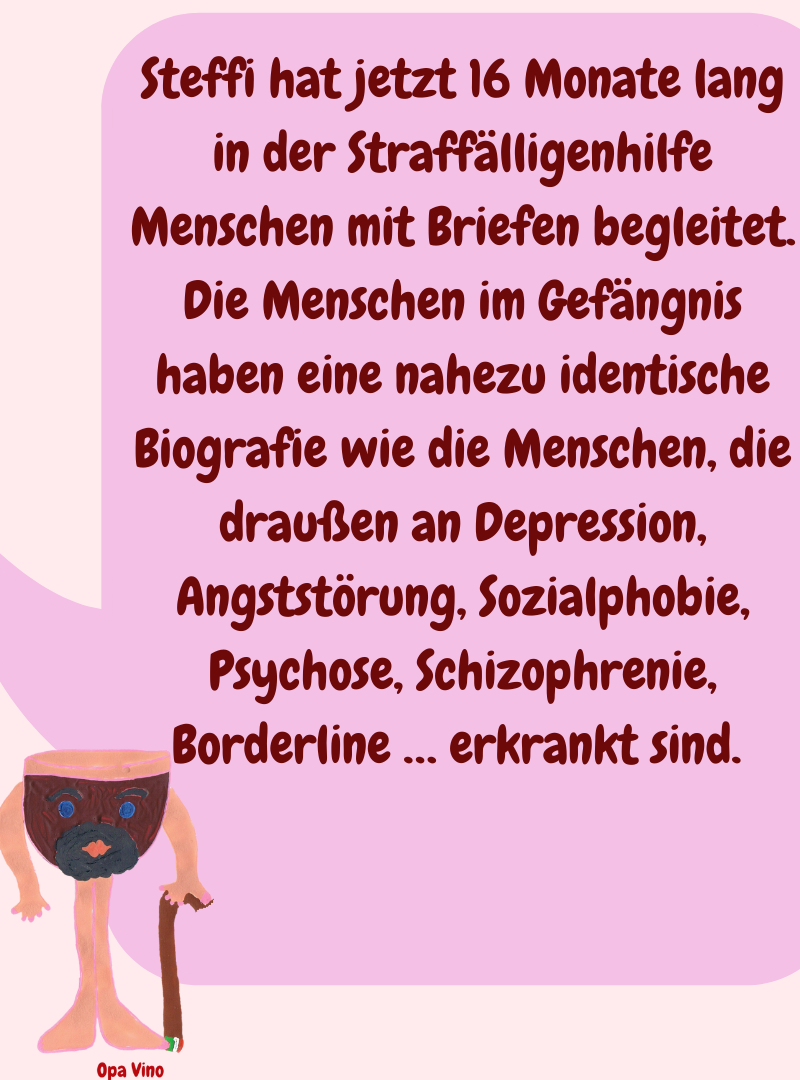 Steffi hat jetzt 16 Monate lang in der Straffälligenhilfe Menschen mit Briefen begleitet.
Die Menschen im Gefängnis haben eine nahezu identische Biografie wie die Menschen, die draußen an Depression, Angststörung, Sozialphobie, Psychose, Schizophrenie, Borderline … erkrankt sind. 
