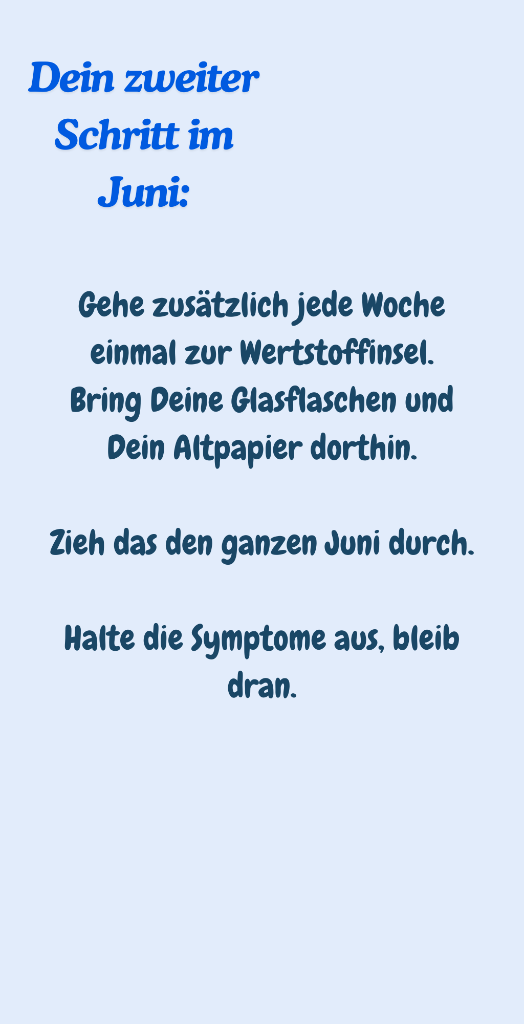 Dein zweiter Schritt im Juni:
Gehe zusätzlich jede Woche einmal zur Wertstoffinsel.
Bring Deine Glasflaschen und Dein Altpapier dorthin.
Zieh das den ganzen Juni durch.
Halte die Symptome aus, bleib dran.
