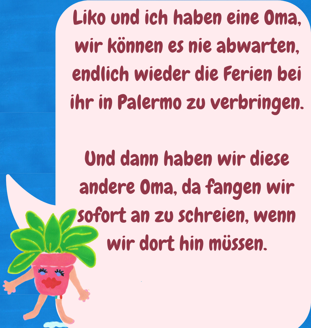Liko und ich haben eine Oma, wir können es nie abwarten, endlich wieder die Ferien bei ihr in Palermo zu verbringen.
Und dann haben wir diese andere Oma, da fangen wir sofort an zu schreien, wenn wir dort hin müssen.
