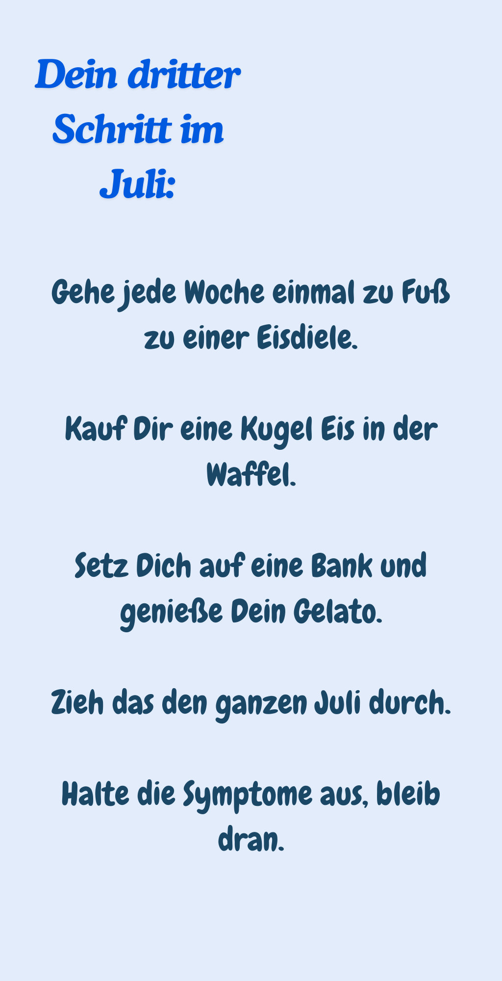 Dein dritter Schritt im Juli:
Gehe jede Woche einmal zu Fuß zu einer Eisdiele.
Kauf Dir eine Kugel Eis in der Waffel.
Setz Dich auf eine Bank und genieße Dein Gelato.
Zieh das den ganzen Juli durch.
Halte die Symptome aus, bleib dran.
