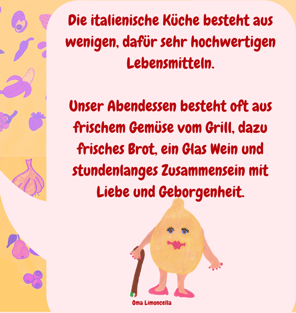 Die italienische Küche besteht aus wenigen, dafür sehr hochwertigen Lebensmitteln.
Unser Abendessen besteht oft aus frischem Gemüse vom Grill, dazu frisches Brot, ein Glas Wein und stundenlanges Zusammensein mit Liebe und Geborgenheit.
