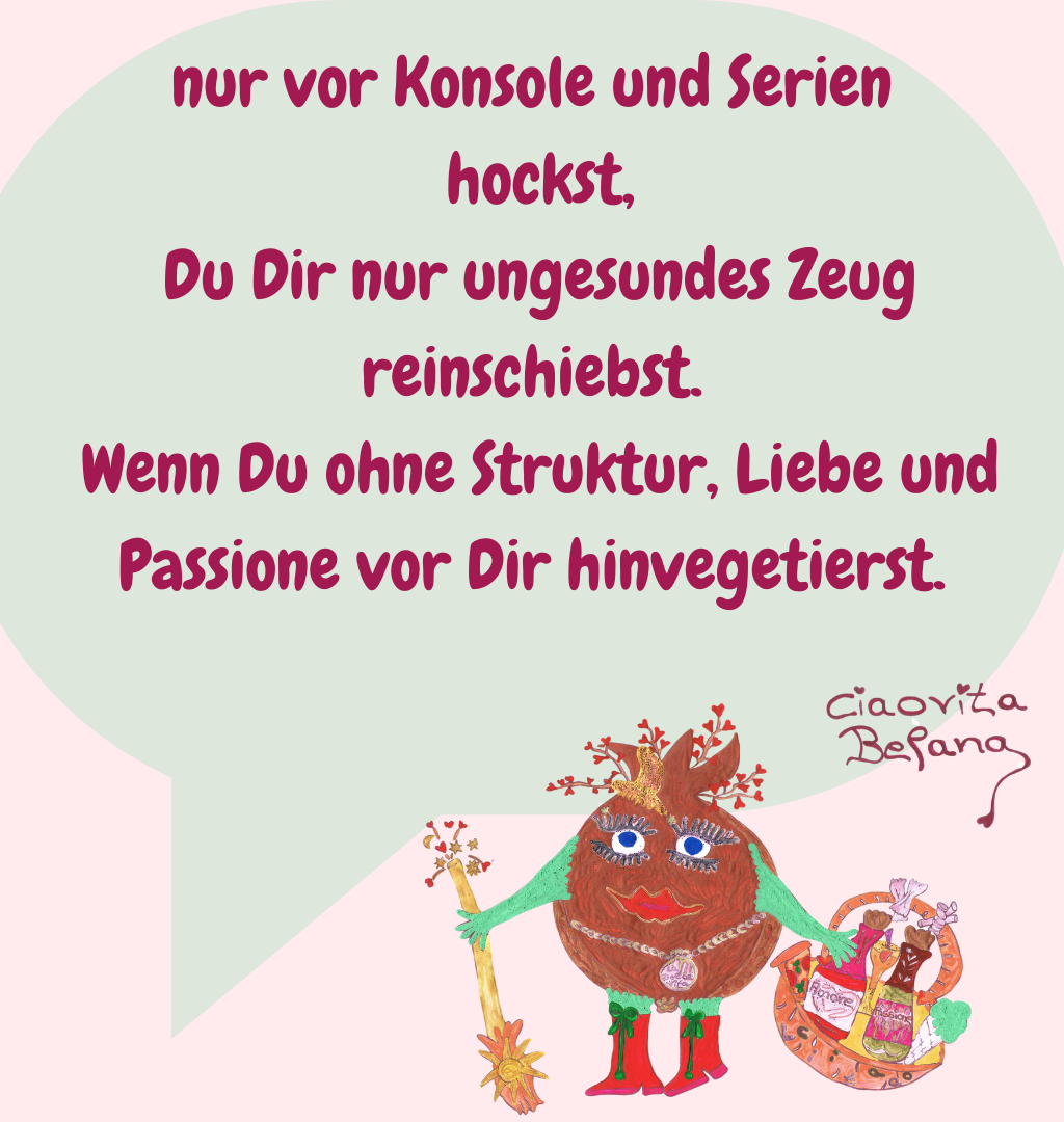 nur vor Konsole und Serien
 hockst,
 Du Dir nur ungesundes Zeug reinschiebst.
 Wenn Du ohne Struktur, Liebe und Passione vor Dir hinvegetierst.