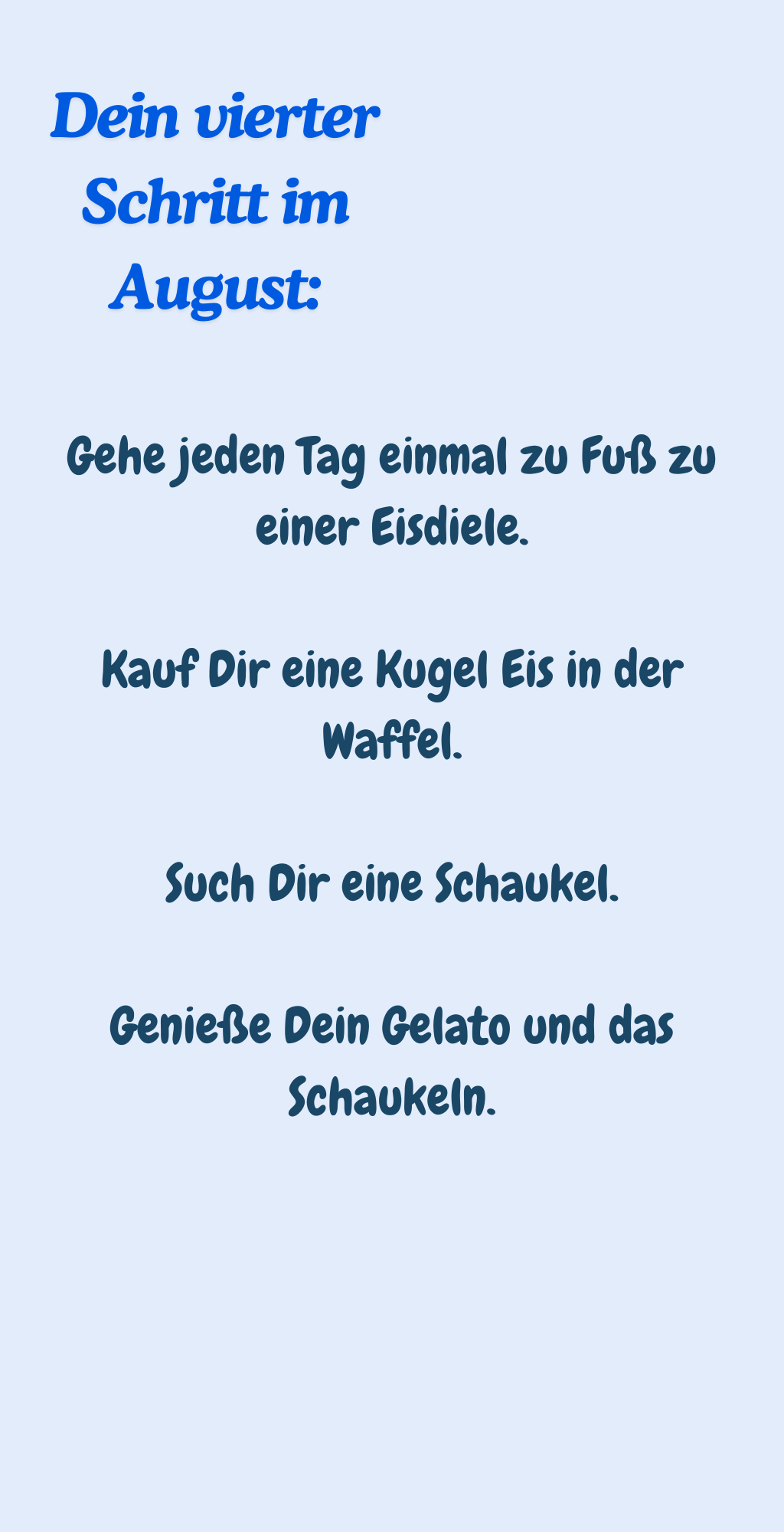 Dein vierter Schritt im August:
Gehe jeden Tag einmal zu Fuß zu einer Eisdiele.
Kauf Dir eine Kugel Eis in der Waffel.
Such Dir eine Schaukel.
Genieße Dein Gelato und das Schaukeln.

